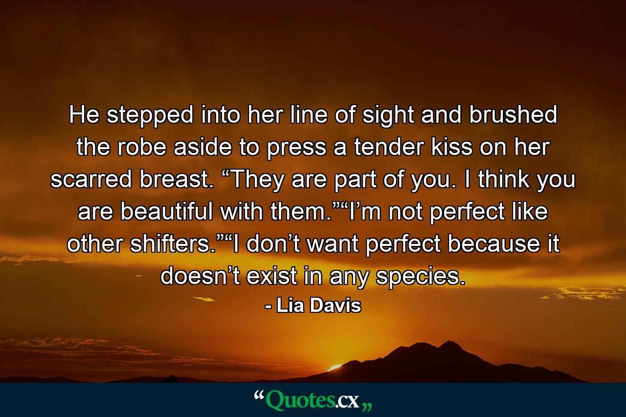 He stepped into her line of sight and brushed the robe aside to press a tender kiss on her scarred breast. “They are part of you. I think you are beautiful with them.”“I’m not perfect like other shifters.”“I don’t want perfect because it doesn’t exist in any species. - Quote by Lia Davis