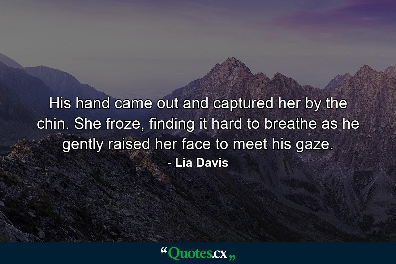 His hand came out and captured her by the chin. She froze, finding it hard to breathe as he gently raised her face to meet his gaze. - Quote by Lia Davis