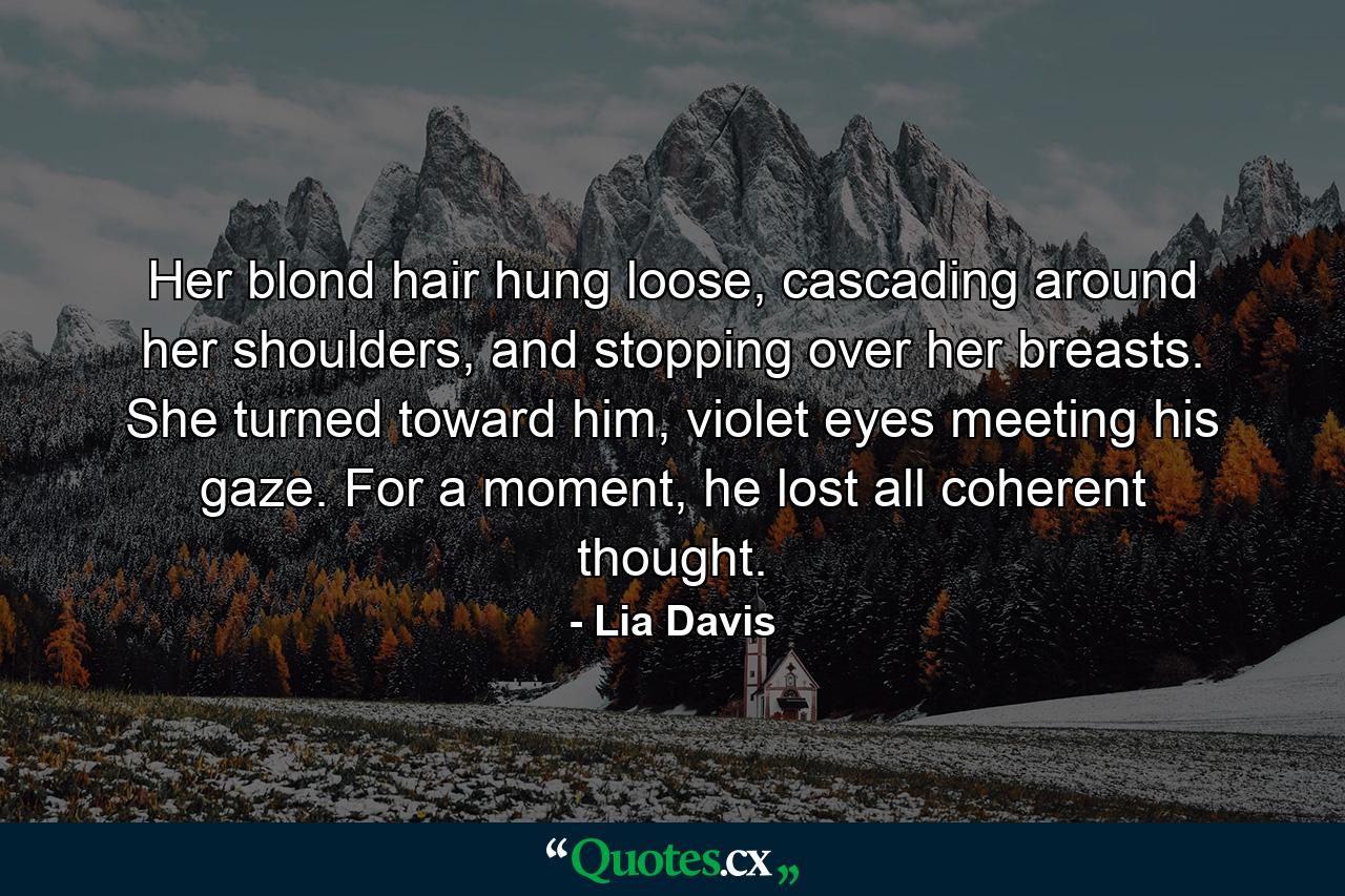 Her blond hair hung loose, cascading around her shoulders, and stopping over her breasts. She turned toward him, violet eyes meeting his gaze. For a moment, he lost all coherent thought. - Quote by Lia Davis