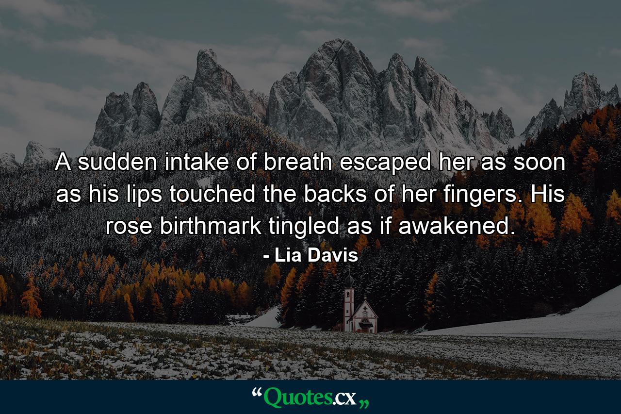 A sudden intake of breath escaped her as soon as his lips touched the backs of her fingers. His rose birthmark tingled as if awakened. - Quote by Lia Davis