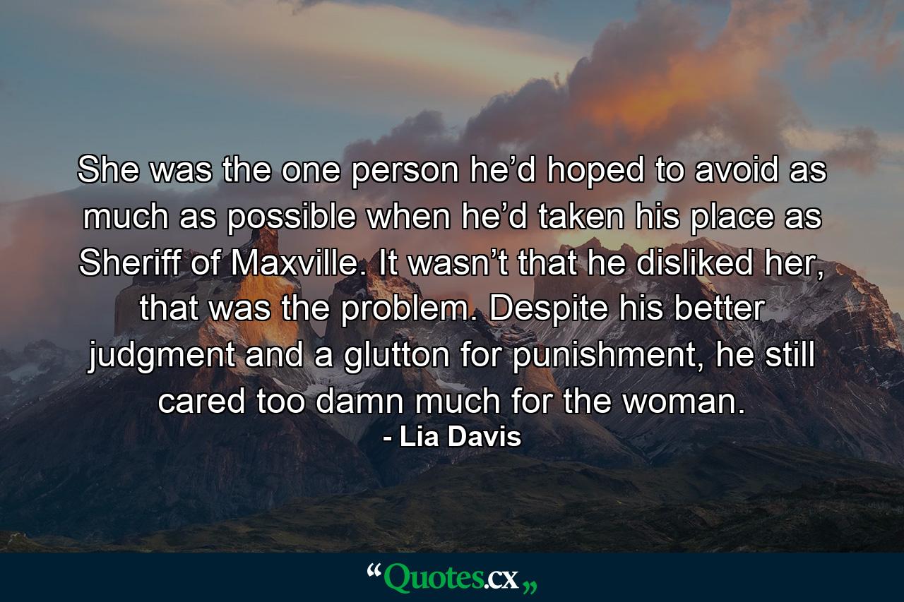 She was the one person he’d hoped to avoid as much as possible when he’d taken his place as Sheriff of Maxville. It wasn’t that he disliked her, that was the problem. Despite his better judgment and a glutton for punishment, he still cared too damn much for the woman. - Quote by Lia Davis