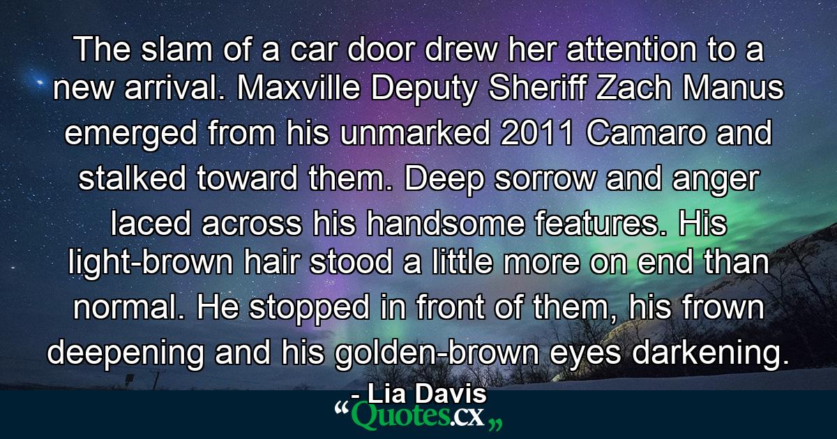 The slam of a car door drew her attention to a new arrival. Maxville Deputy Sheriff Zach Manus emerged from his unmarked 2011 Camaro and stalked toward them. Deep sorrow and anger laced across his handsome features. His light-brown hair stood a little more on end than normal. He stopped in front of them, his frown deepening and his golden-brown eyes darkening. - Quote by Lia Davis