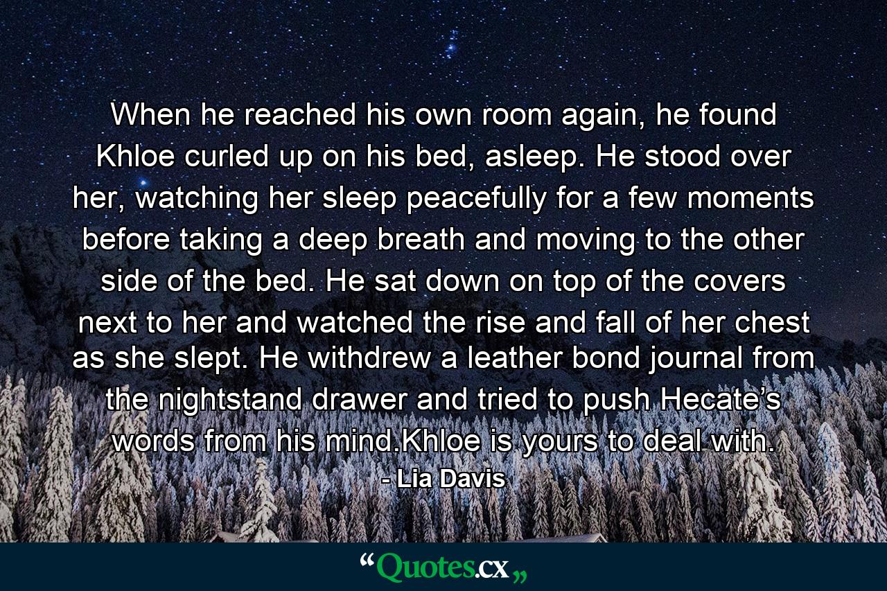 When he reached his own room again, he found Khloe curled up on his bed, asleep. He stood over her, watching her sleep peacefully for a few moments before taking a deep breath and moving to the other side of the bed. He sat down on top of the covers next to her and watched the rise and fall of her chest as she slept. He withdrew a leather bond journal from the nightstand drawer and tried to push Hecate’s words from his mind.Khloe is yours to deal with. - Quote by Lia Davis