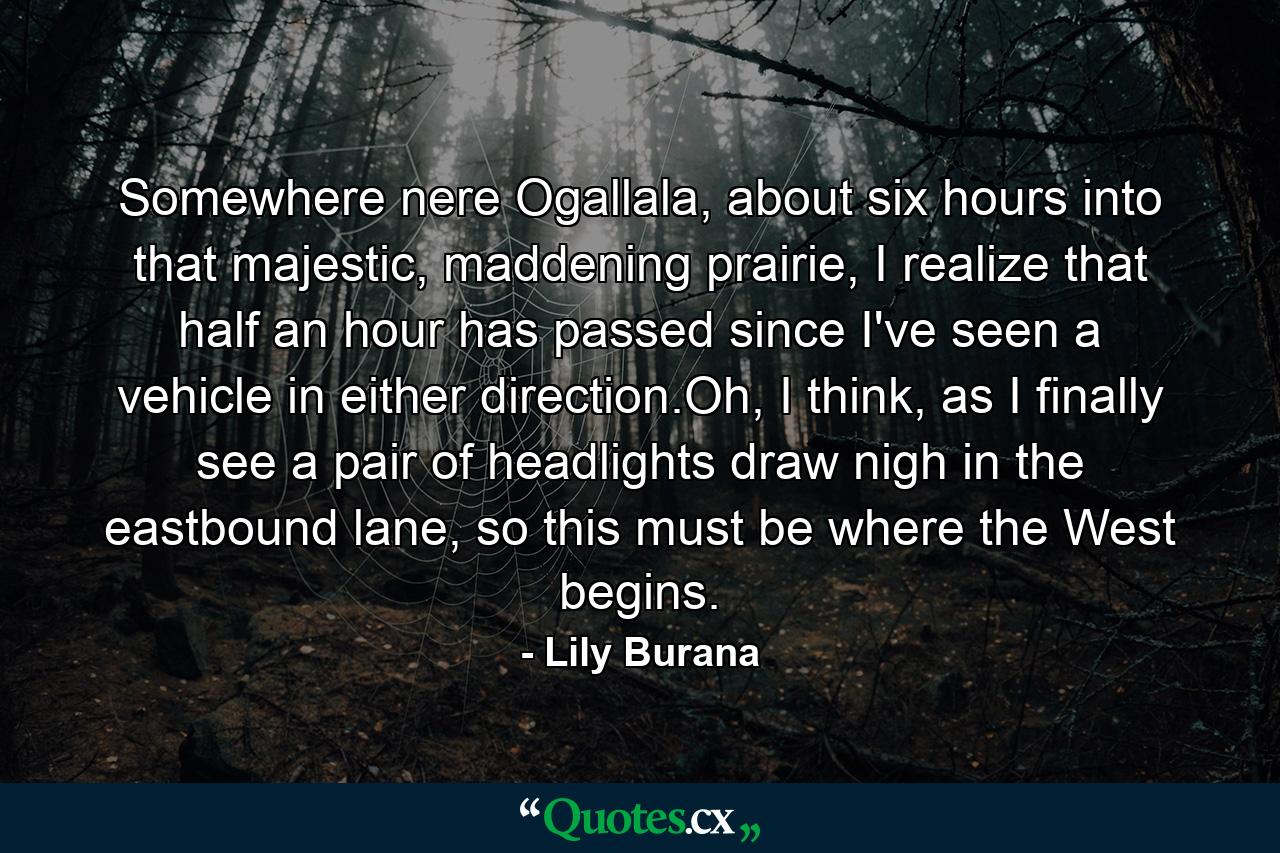 Somewhere nere Ogallala, about six hours into that majestic, maddening prairie, I realize that half an hour has passed since I've seen a vehicle in either direction.Oh, I think, as I finally see a pair of headlights draw nigh in the eastbound lane, so this must be where the West begins. - Quote by Lily Burana