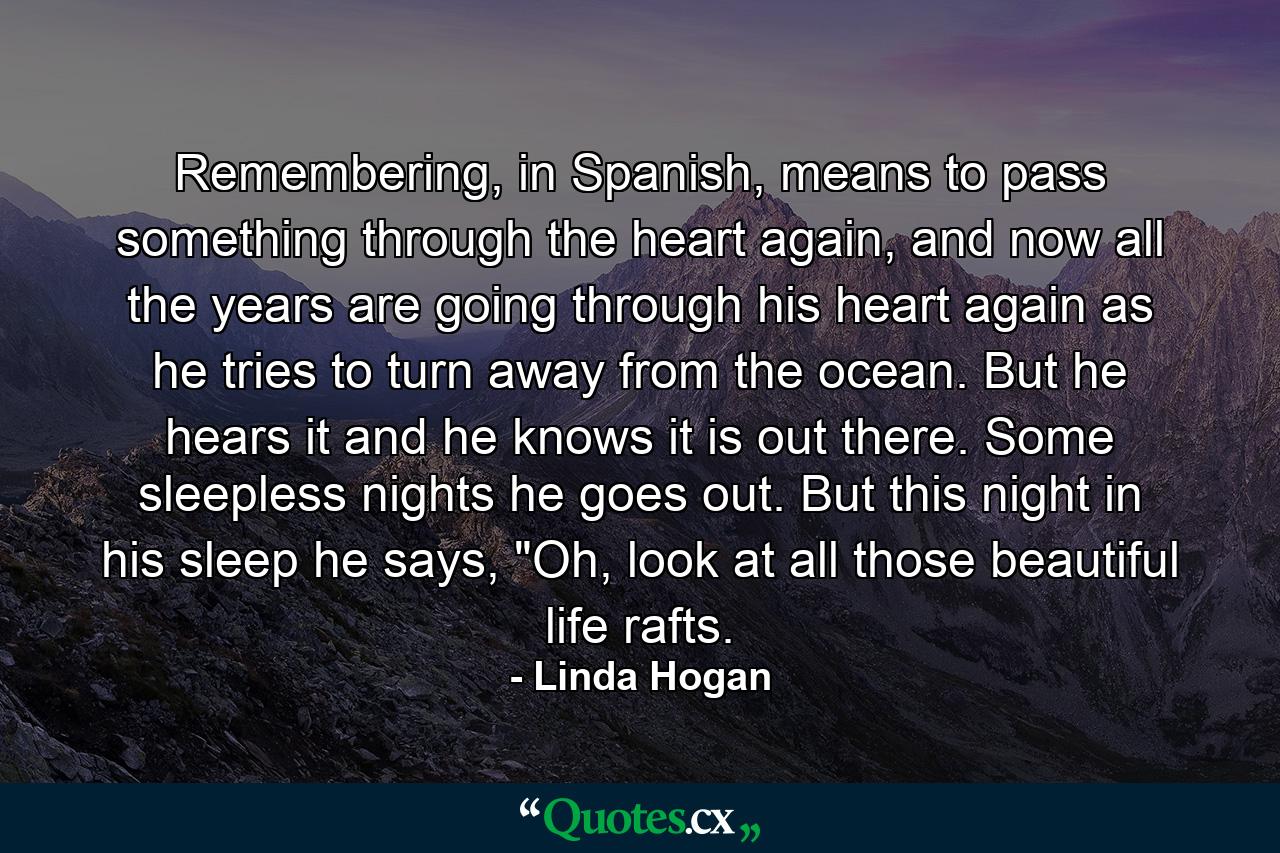 Remembering, in Spanish, means to pass something through the heart again, and now all the years are going through his heart again as he tries to turn away from the ocean. But he hears it and he knows it is out there. Some sleepless nights he goes out. But this night in his sleep he says, 