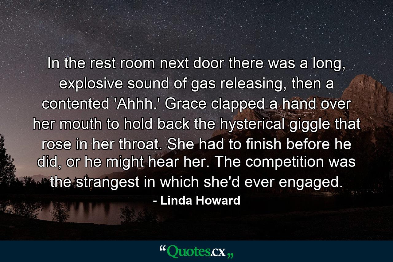 In the rest room next door there was a long, explosive sound of gas releasing, then a contented 'Ahhh.' Grace clapped a hand over her mouth to hold back the hysterical giggle that rose in her throat. She had to finish before he did, or he might hear her. The competition was the strangest in which she'd ever engaged. - Quote by Linda Howard