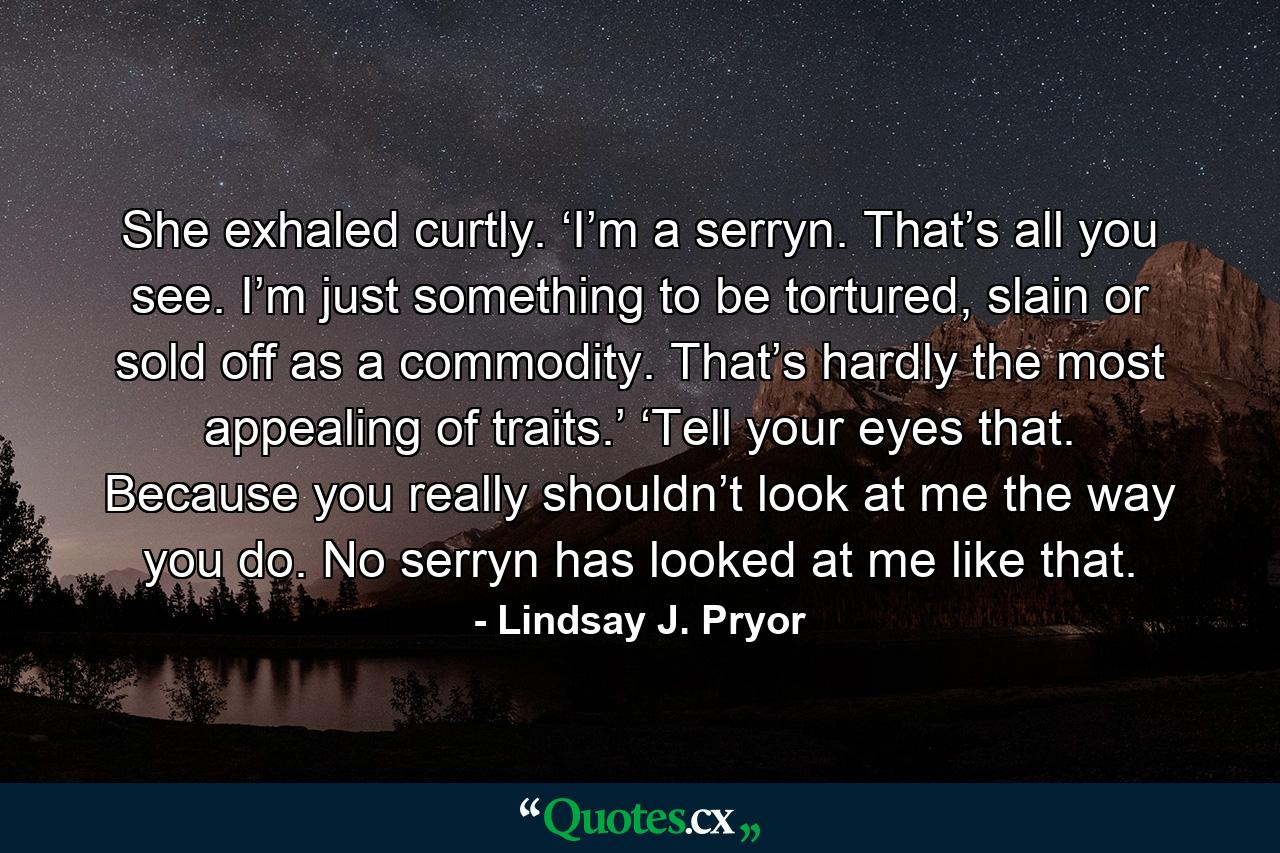 She exhaled curtly. ‘I’m a serryn. That’s all you see. I’m just something to be tortured, slain or sold off as a commodity. That’s hardly the most appealing of traits.’  ‘Tell your eyes that. Because you really shouldn’t look at me the way you do. No serryn has looked at me like that. - Quote by Lindsay J. Pryor