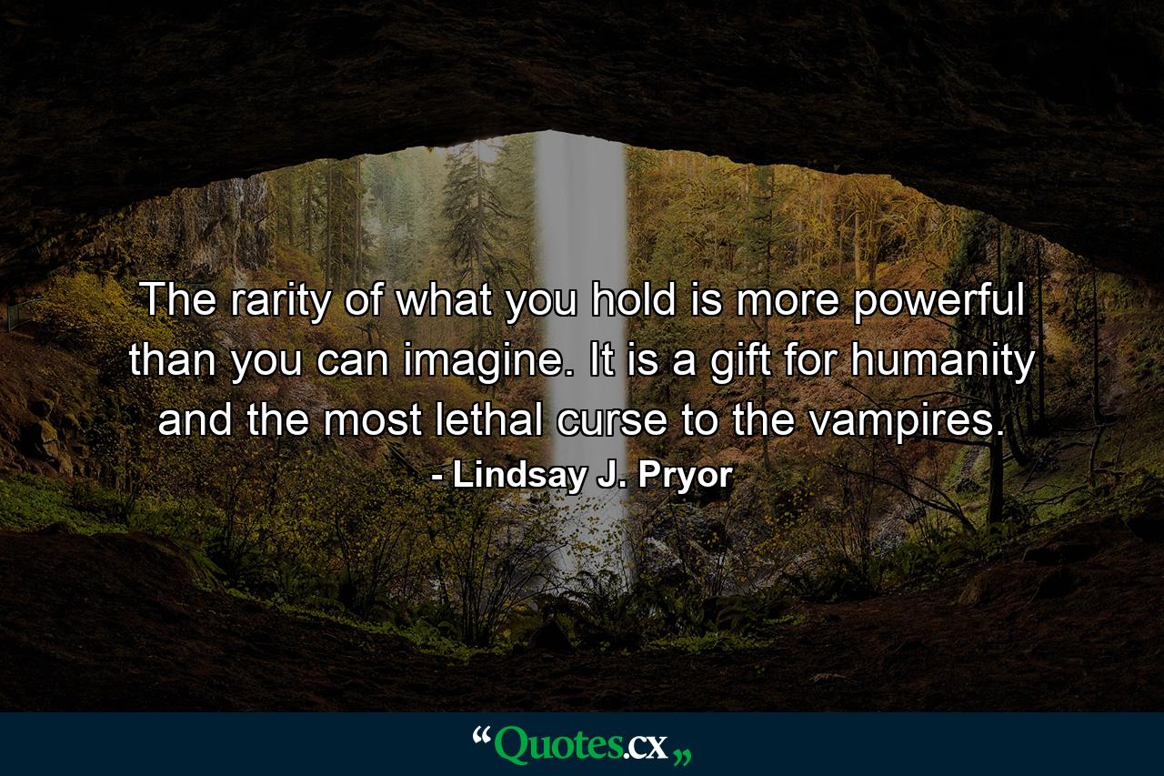 The rarity of what you hold is more powerful than you can imagine. It is a gift for humanity and the most lethal curse to the vampires. - Quote by Lindsay J. Pryor