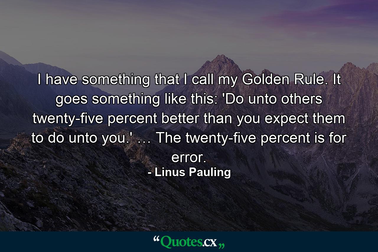 I have something that I call my Golden Rule. It goes something like this: 'Do unto others twenty-five percent better than you expect them to do unto you.' … The twenty-five percent is for error. - Quote by Linus Pauling