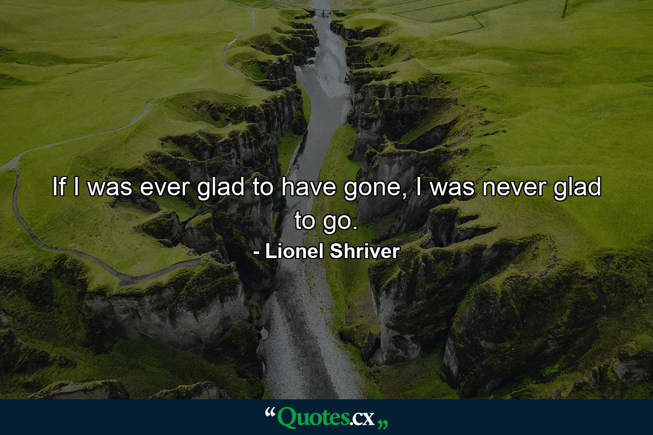 If I was ever glad to have gone, I was never glad to go. - Quote by Lionel Shriver