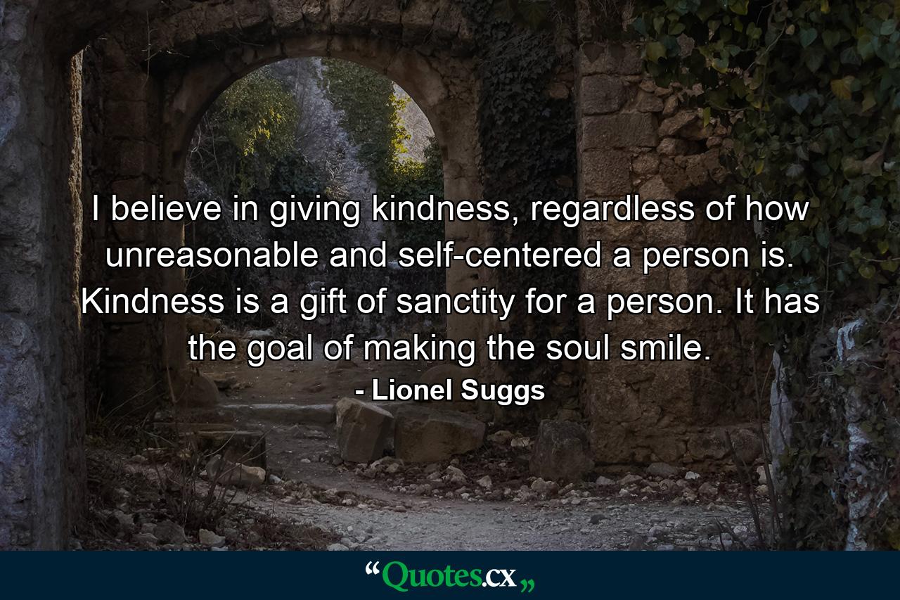 I believe in giving kindness, regardless of how unreasonable and self-centered a person is. Kindness is a gift of sanctity for a person. It has the goal of making the soul smile. - Quote by Lionel Suggs