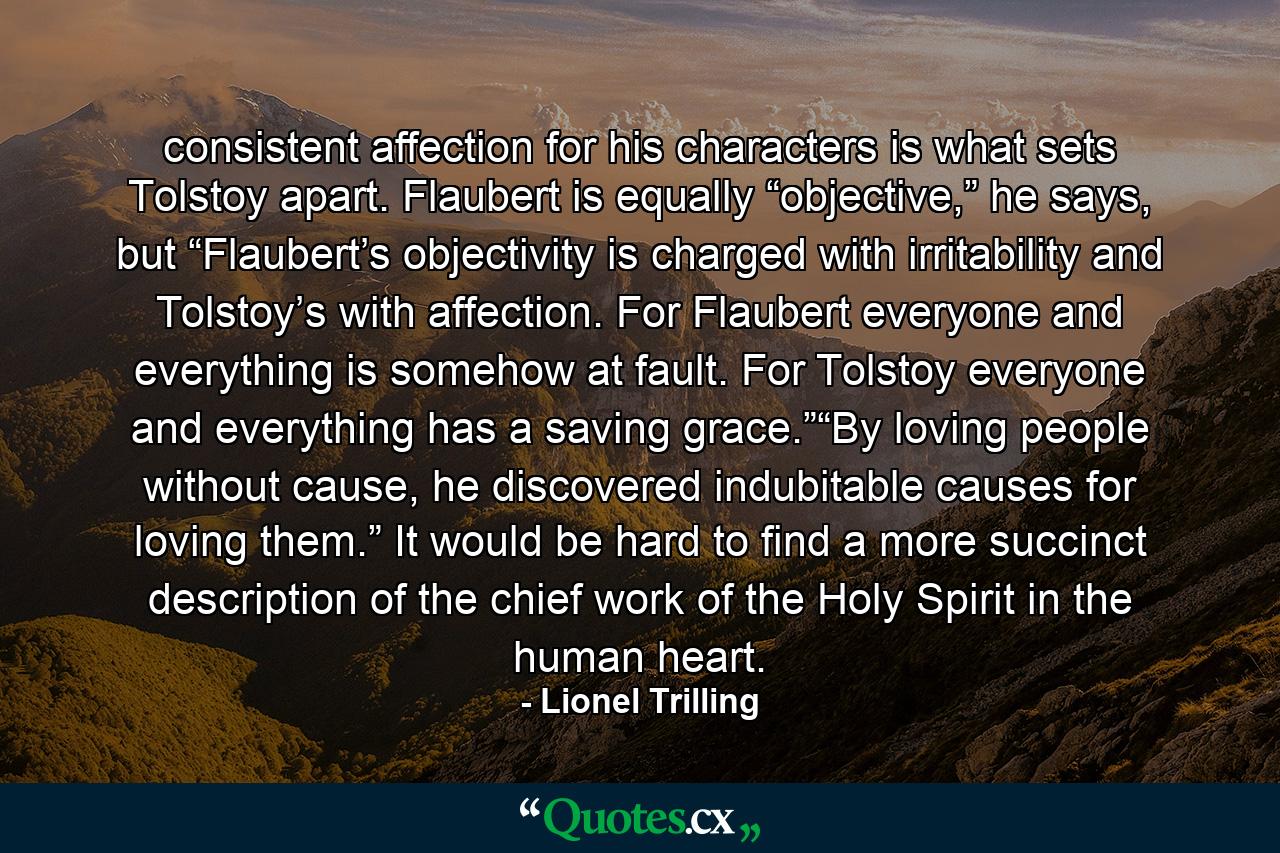 consistent affection for his characters is what sets Tolstoy apart. Flaubert is equally “objective,” he says, but “Flaubert’s objectivity is charged with irritability and Tolstoy’s with affection. For Flaubert everyone and everything is somehow at fault. For Tolstoy everyone and everything has a saving grace.”“By loving people without cause, he discovered indubitable causes for loving them.” It would be hard to find a more succinct description of the chief work of the Holy Spirit in the human heart. - Quote by Lionel Trilling