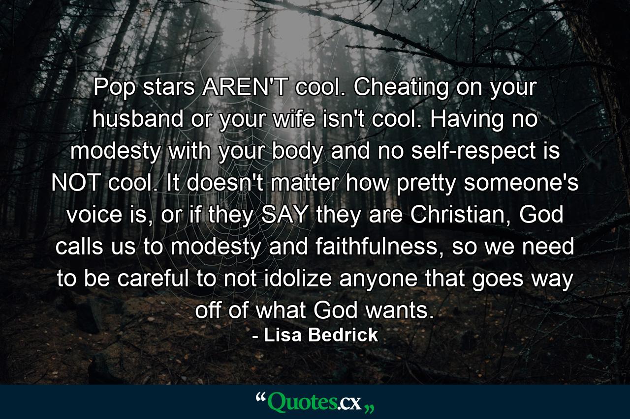 Pop stars AREN'T cool. Cheating on your husband or your wife isn't cool. Having no modesty with your body and no self-respect is NOT cool. It doesn't matter how pretty someone's voice is, or if they SAY they are Christian, God calls us to modesty and faithfulness, so we need to be careful to not idolize anyone that goes way off of what God wants. - Quote by Lisa Bedrick