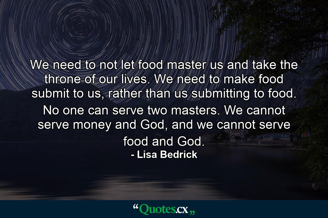 We need to not let food master us and take the throne of our lives. We need to make food submit to us, rather than us submitting to food. No one can serve two masters. We cannot serve money and God, and we cannot serve food and God. - Quote by Lisa Bedrick