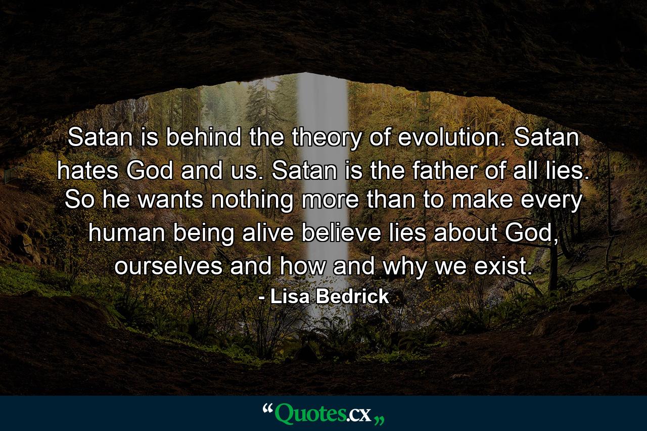 Satan is behind the theory of evolution. Satan hates God and us.  Satan is the father of all lies. So he wants nothing more than to make every human being alive believe lies about God, ourselves and how and why we exist. - Quote by Lisa Bedrick