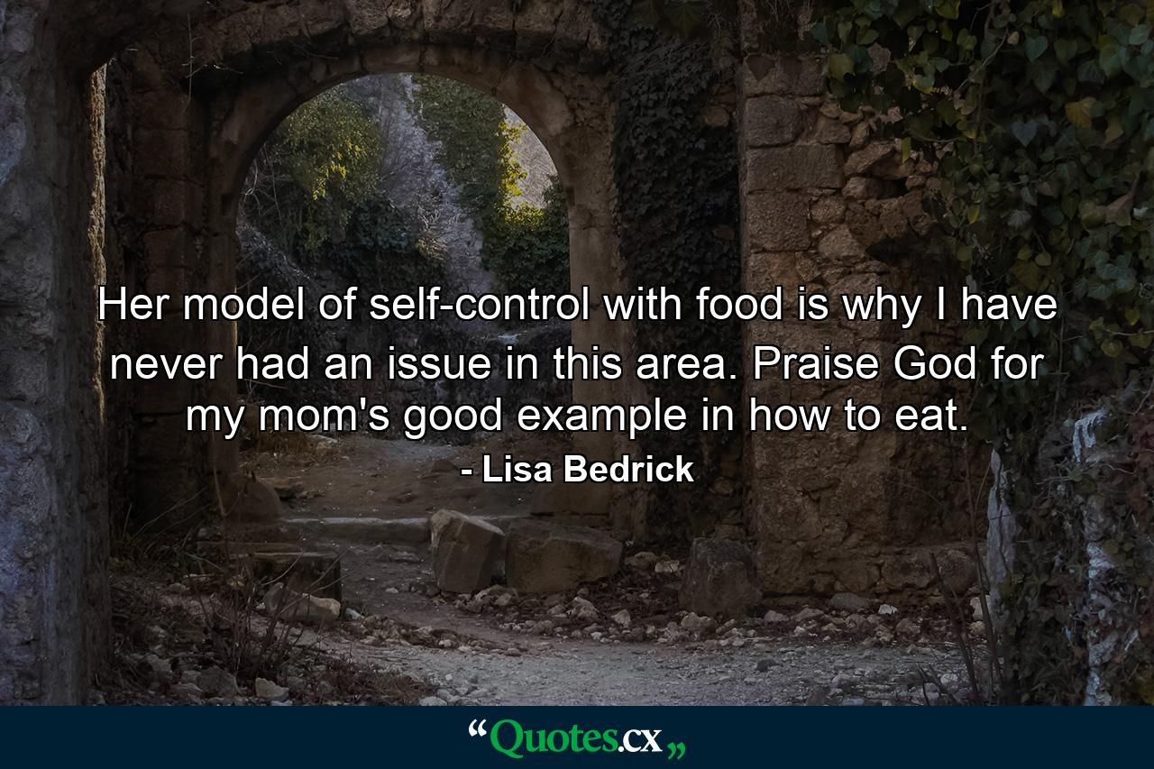 Her model of self-control with food is why I have never had an issue in this area.  Praise God for my mom's good example in how to eat. - Quote by Lisa Bedrick