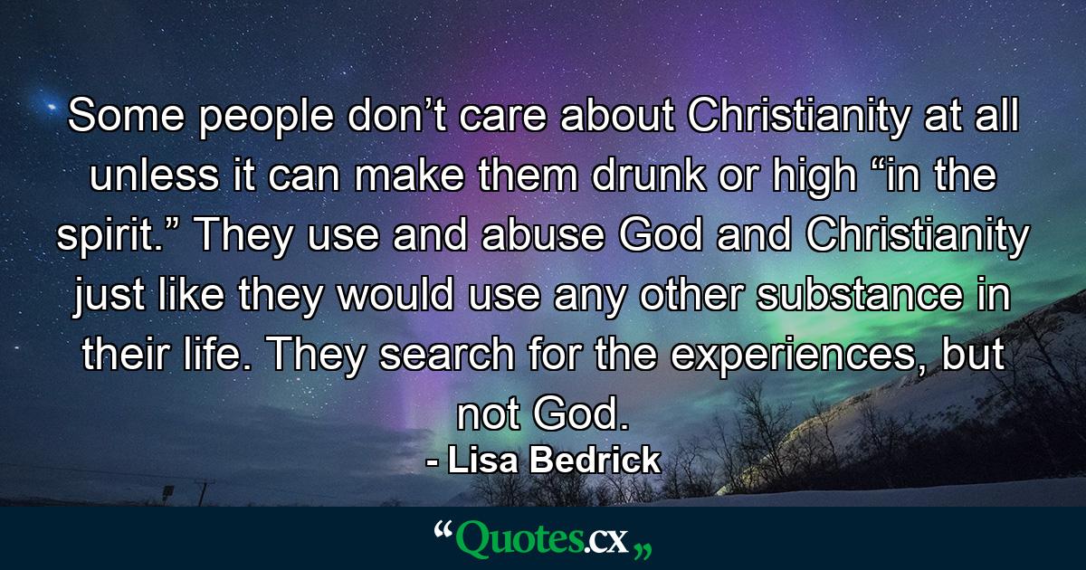 Some people don’t care about Christianity at all unless it can make them drunk or high “in the spirit.” They use and abuse God and Christianity just like they would use any other substance in their life. They search for the experiences, but not God. - Quote by Lisa Bedrick