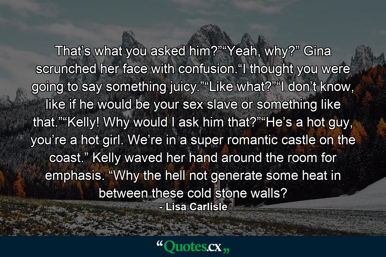 That’s what you asked him?”“Yeah, why?” Gina scrunched her face with confusion.“I thought you were going to say something juicy.”“Like what?”“I don’t know, like if he would be your sex slave or something like that.”“Kelly! Why would I ask him that?”“He’s a hot guy, you’re a hot girl. We’re in a super romantic castle on the coast.” Kelly waved her hand around the room for emphasis. “Why the hell not generate some heat in between these cold stone walls? - Quote by Lisa Carlisle