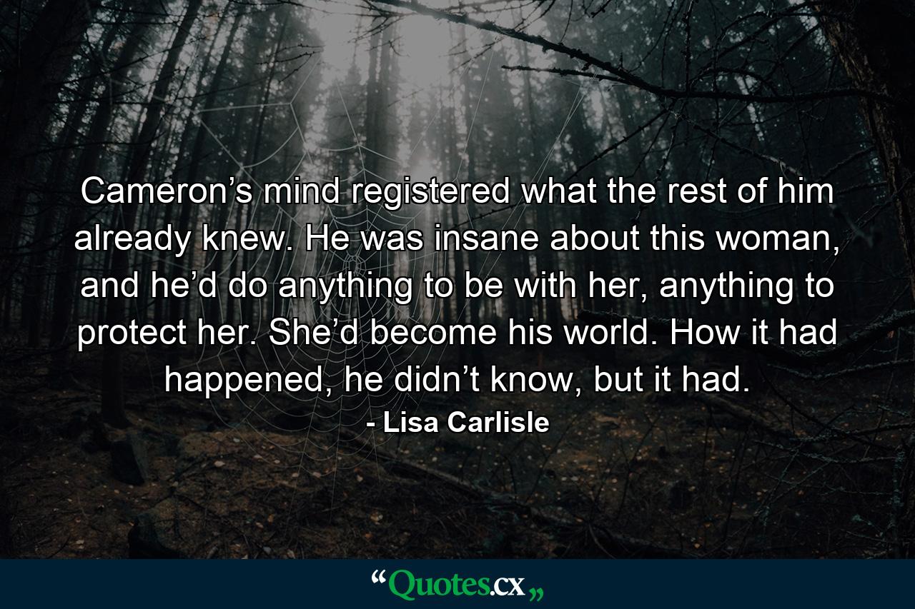 Cameron’s mind registered what the rest of him already knew. He was insane about this woman, and he’d do anything to be with her, anything to protect her. She’d become his world. How it had happened, he didn’t know, but it had. - Quote by Lisa Carlisle