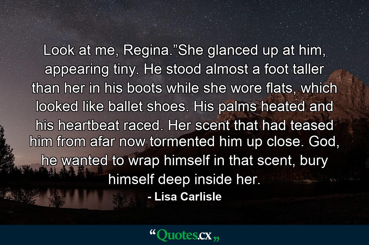 Look at me, Regina.”She glanced up at him, appearing tiny. He stood almost a foot taller than her in his boots while she wore flats, which looked like ballet shoes. His palms heated and his heartbeat raced. Her scent that had teased him from afar now tormented him up close. God, he wanted to wrap himself in that scent, bury himself deep inside her. - Quote by Lisa Carlisle