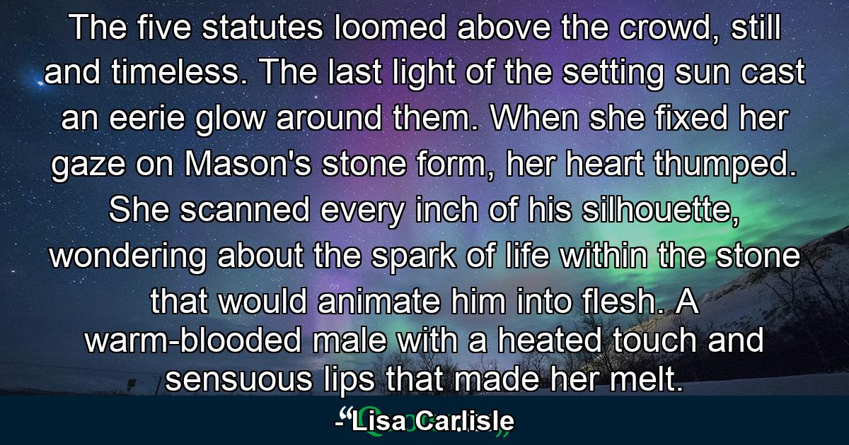 The five statutes loomed above the crowd, still and timeless. The last light of the setting sun cast an eerie glow around them. When she fixed her gaze on Mason's stone form, her heart thumped. She scanned every inch of his silhouette, wondering about the spark of life within the stone that would animate him into flesh. A warm-blooded male with a heated touch and sensuous lips that made her melt. - Quote by Lisa Carlisle