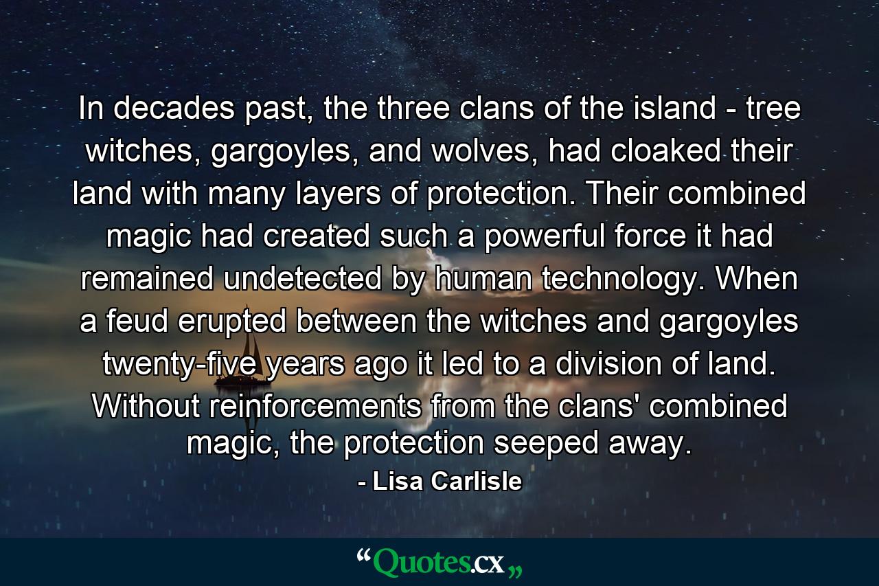 In decades past, the three clans of the island - tree witches, gargoyles, and wolves, had cloaked their land with many layers of protection. Their combined magic had created such a powerful force it had remained undetected by human technology. When a feud erupted between the witches and gargoyles twenty-five years ago it led to a division of land. Without reinforcements from the clans' combined magic, the protection seeped away. - Quote by Lisa Carlisle