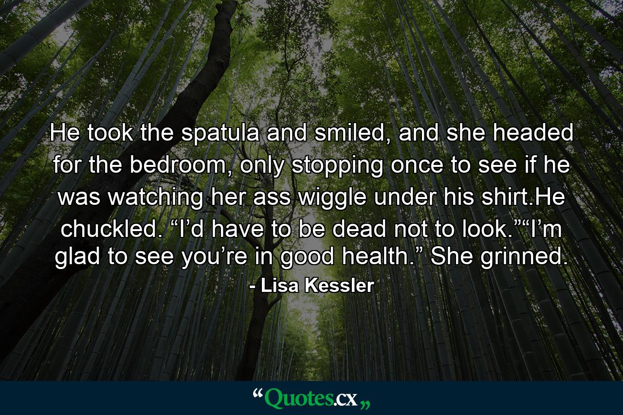 He took the spatula and smiled, and she headed for the bedroom, only stopping once to see if he was watching her ass wiggle under his shirt.He chuckled. “I’d have to be dead not to look.”“I’m glad to see you’re in good health.” She grinned. - Quote by Lisa Kessler