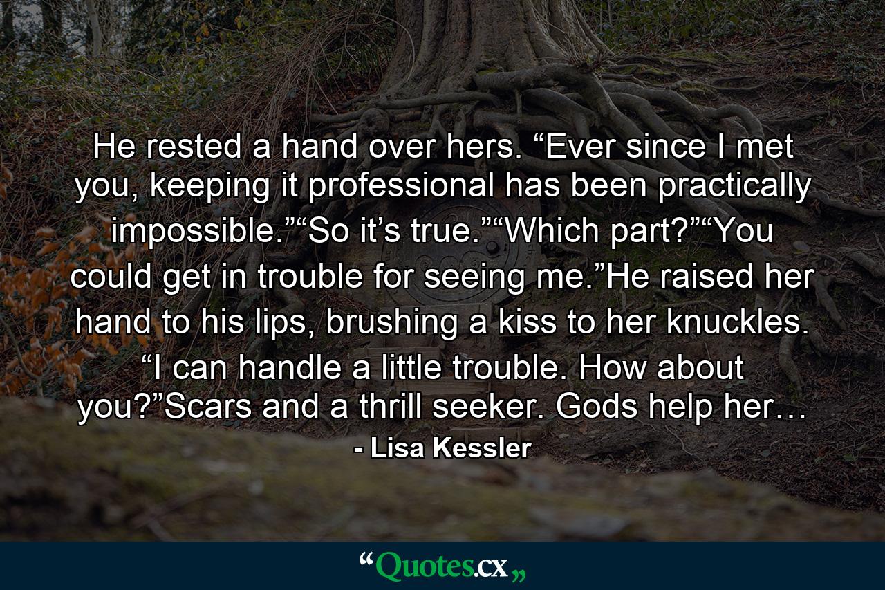 He rested a hand over hers. “Ever since I met you, keeping it professional has been practically impossible.”“So it’s true.”“Which part?”“You could get in trouble for seeing me.”He raised her hand to his lips, brushing a kiss to her knuckles. “I can handle a little trouble. How about you?”Scars and a thrill seeker. Gods help her… - Quote by Lisa Kessler