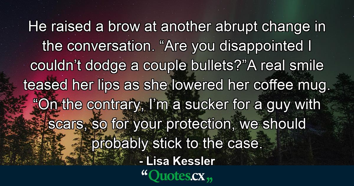 He raised a brow at another abrupt change in the conversation. “Are you disappointed I couldn’t dodge a couple bullets?”A real smile teased her lips as she lowered her coffee mug. “On the contrary, I’m a sucker for a guy with scars, so for your protection, we should probably stick to the case. - Quote by Lisa Kessler