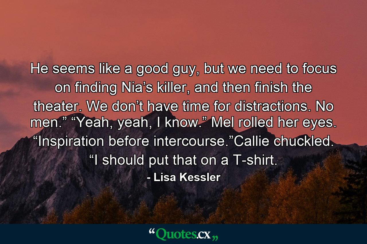 He seems like a good guy, but we need to focus on finding Nia’s killer, and then finish the theater. We don’t have time for distractions. No men.” “Yeah, yeah, I know.” Mel rolled her eyes. “Inspiration before intercourse.”Callie chuckled. “I should put that on a T-shirt. - Quote by Lisa Kessler