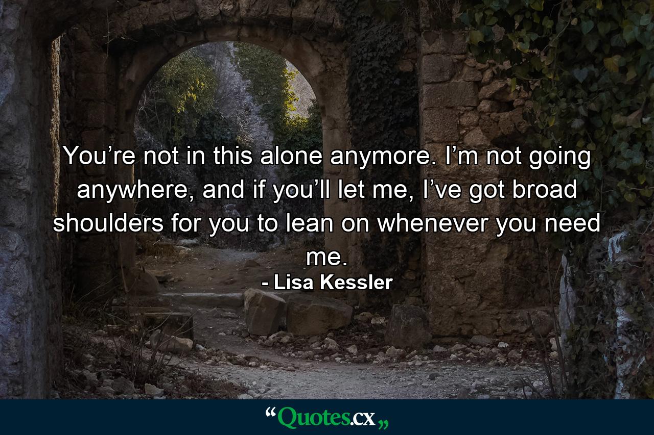 You’re not in this alone anymore. I’m not going anywhere, and if you’ll let me, I’ve got broad shoulders for you to lean on whenever you need me. - Quote by Lisa Kessler