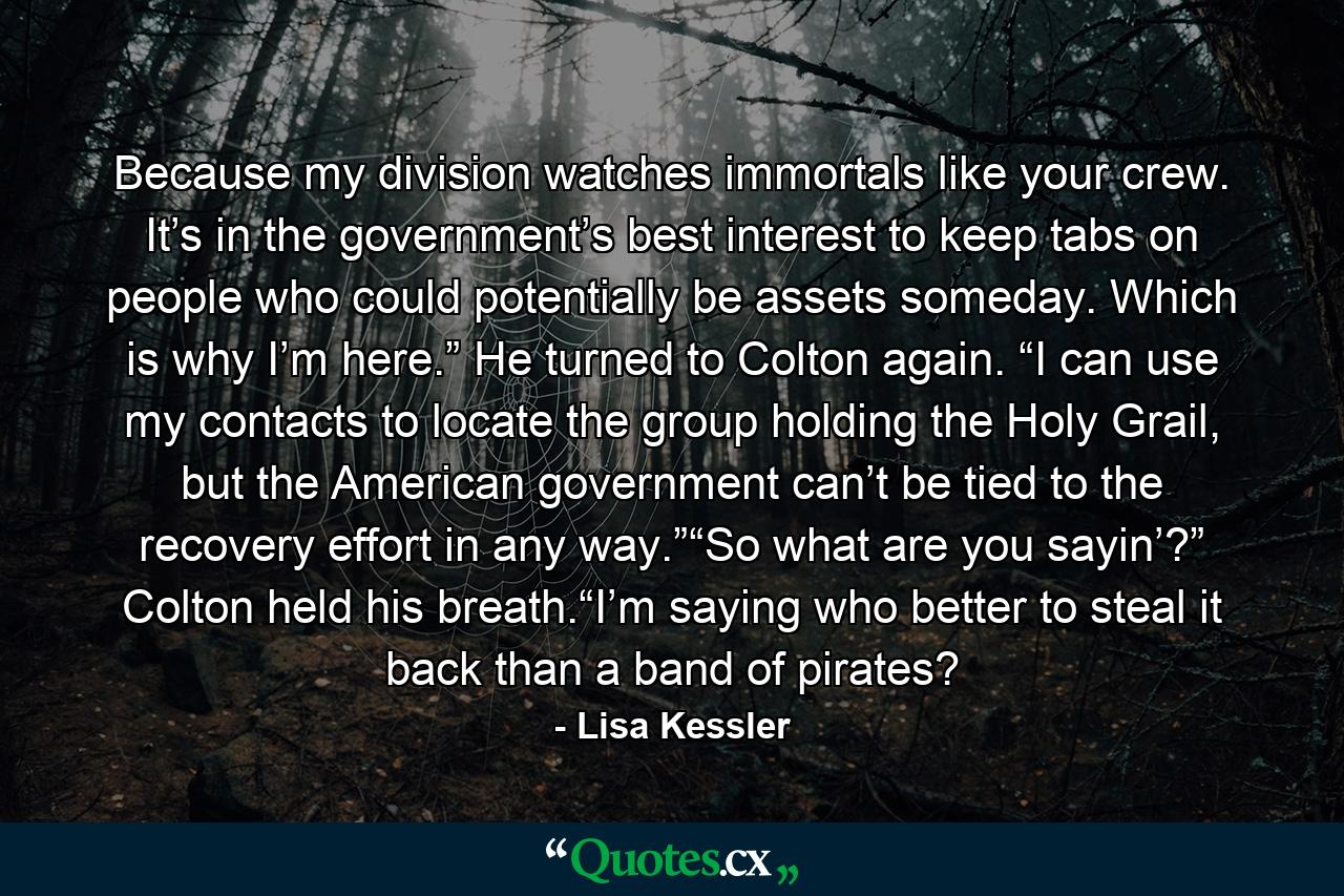 Because my division watches immortals like your crew. It’s in the government’s best interest to keep tabs on people who could potentially be assets someday. Which is why I’m here.” He turned to Colton again. “I can use my contacts to locate the group holding the Holy Grail, but the American government can’t be tied to the recovery effort in any way.”“So what are you sayin’?” Colton held his breath.“I’m saying who better to steal it back than a band of pirates? - Quote by Lisa Kessler