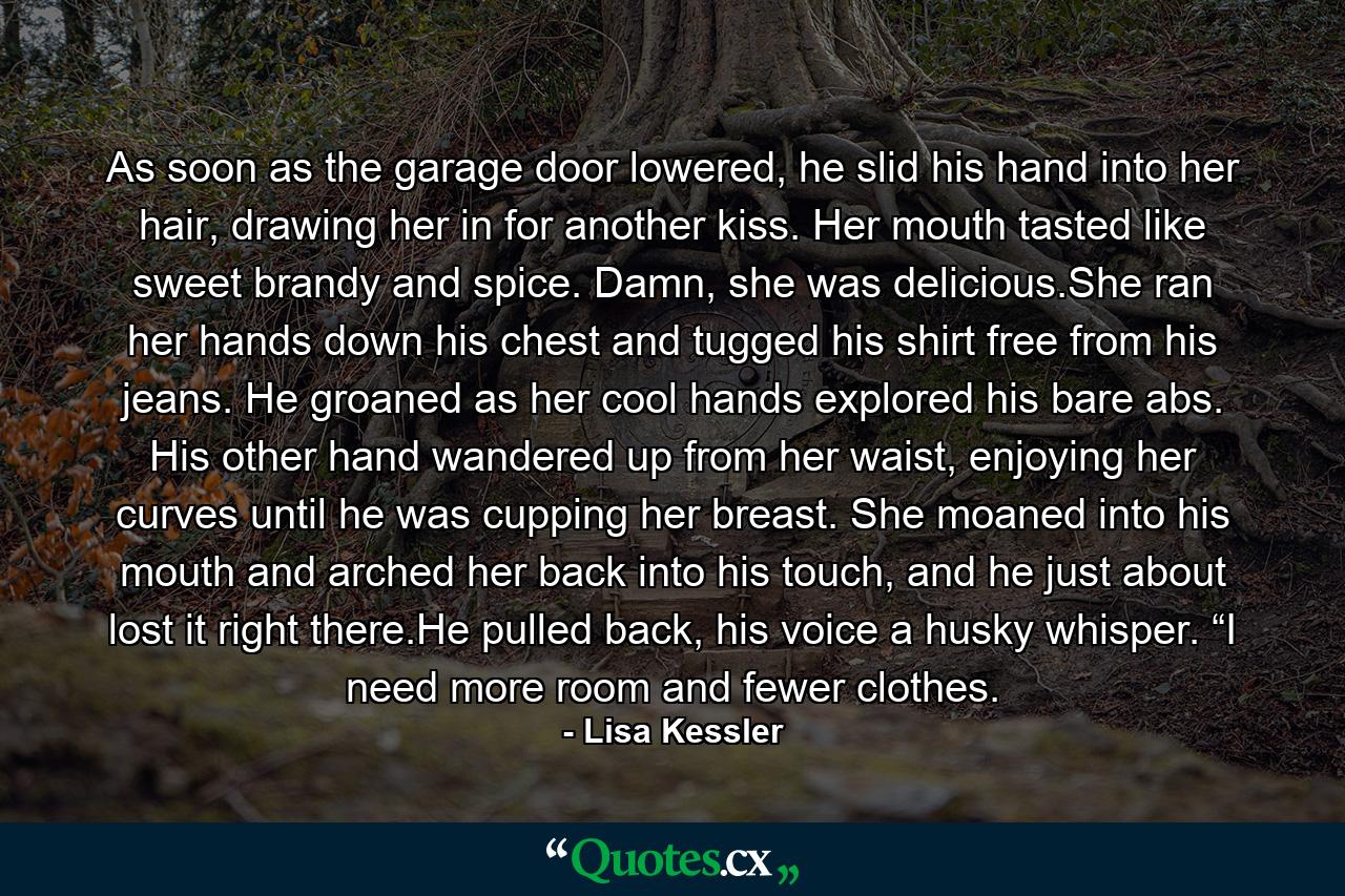 As soon as the garage door lowered, he slid his hand into her hair, drawing her in for another kiss. Her mouth tasted like sweet brandy and spice. Damn, she was delicious.She ran her hands down his chest and tugged his shirt free from his jeans. He groaned as her cool hands explored his bare abs. His other hand wandered up from her waist, enjoying her curves until he was cupping her breast. She moaned into his mouth and arched her back into his touch, and he just about lost it right there.He pulled back, his voice a husky whisper. “I need more room and fewer clothes. - Quote by Lisa Kessler