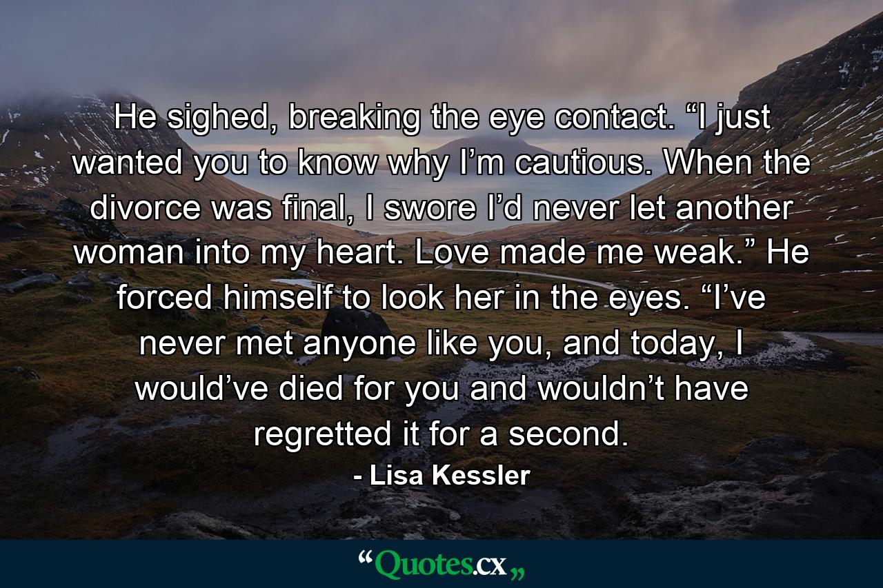 He sighed, breaking the eye contact. “I just wanted you to know why I’m cautious. When the divorce was final, I swore I’d never let another woman into my heart. Love made me weak.” He forced himself to look her in the eyes. “I’ve never met anyone like you, and today, I would’ve died for you and wouldn’t have regretted it for a second. - Quote by Lisa Kessler