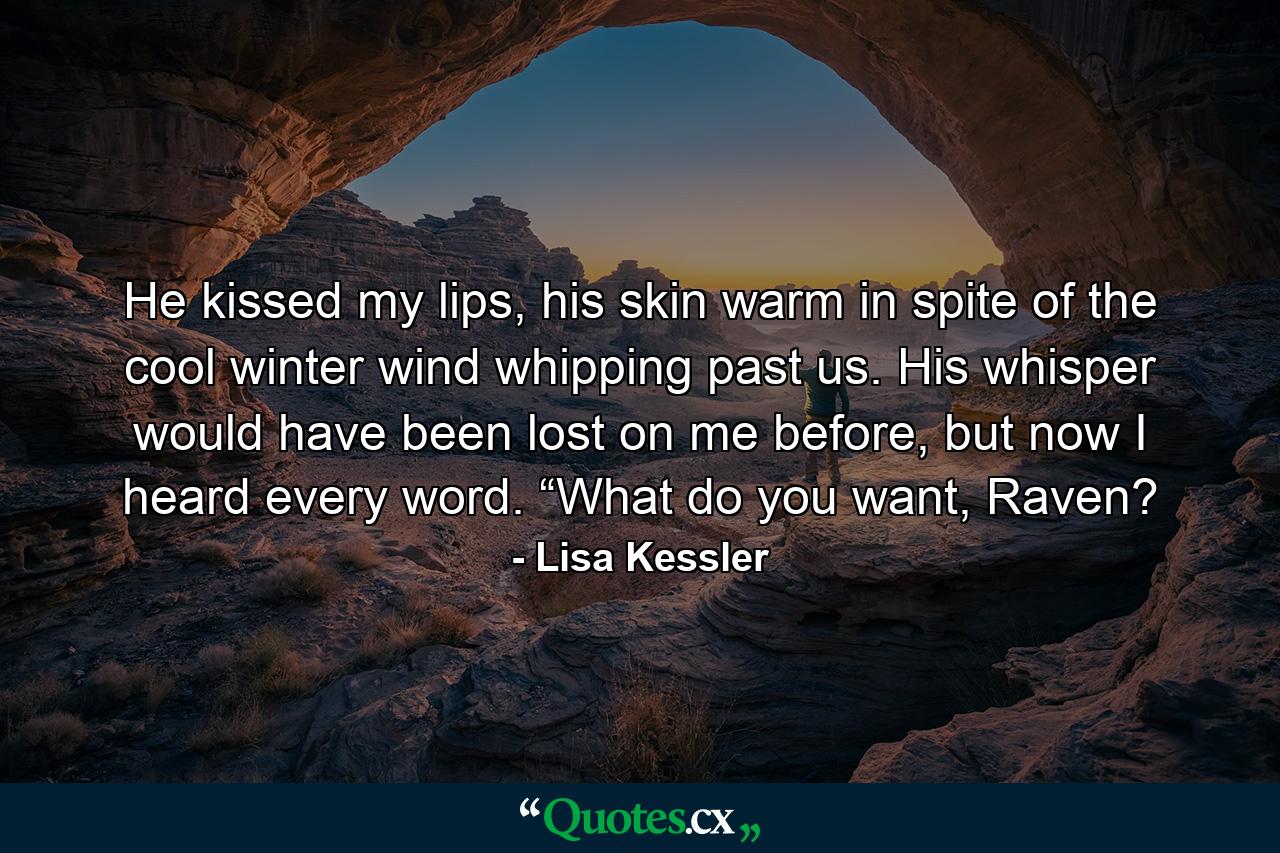 He kissed my lips, his skin warm in spite of the cool winter wind whipping past us. His whisper would have been lost on me before, but now I heard every word. “What do you want, Raven? - Quote by Lisa Kessler