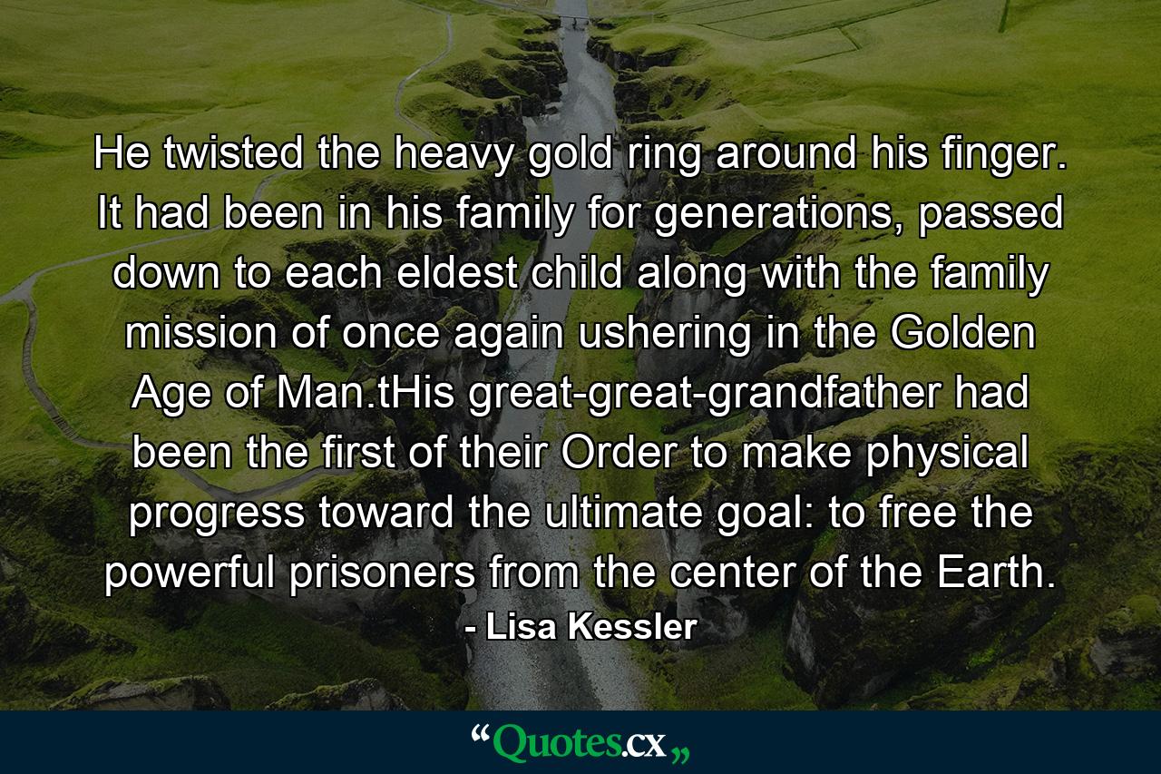 He twisted the heavy gold ring around his finger. It had been in his family for generations, passed down to each eldest child along with the family mission of once again ushering in the Golden Age of Man.tHis great-great-grandfather had been the first of their Order to make physical progress toward the ultimate goal: to free the powerful prisoners from the center of the Earth. - Quote by Lisa Kessler