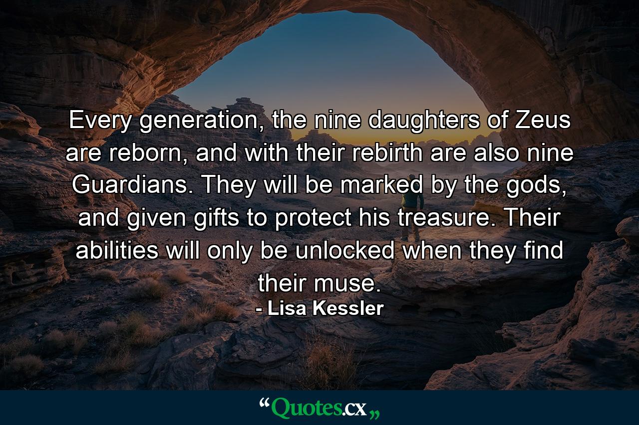 Every generation, the nine daughters of Zeus are reborn, and with their rebirth are also nine Guardians. They will be marked by the gods, and given gifts to protect his treasure. Their abilities will only be unlocked when they find their muse. - Quote by Lisa Kessler