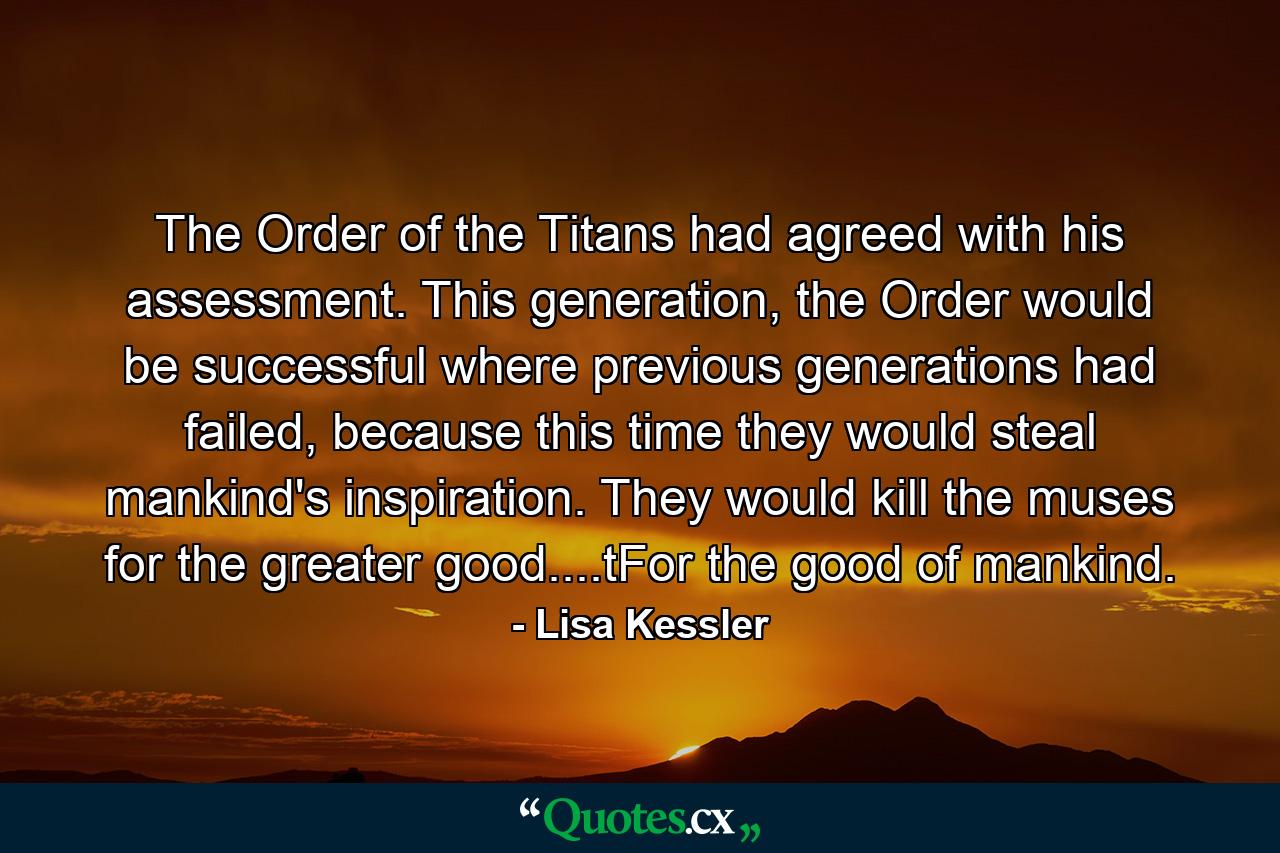 The Order of the Titans had agreed with his assessment. This generation, the Order would be successful where previous generations had failed, because this time they would steal mankind's inspiration. They would kill the muses for the greater good....tFor the good of mankind. - Quote by Lisa Kessler