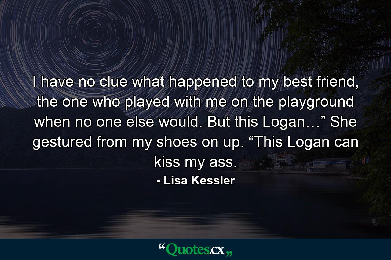 I have no clue what happened to my best friend, the one who played with me on the playground when no one else would. But this Logan…” She gestured from my shoes on up. “This Logan can kiss my ass. - Quote by Lisa Kessler