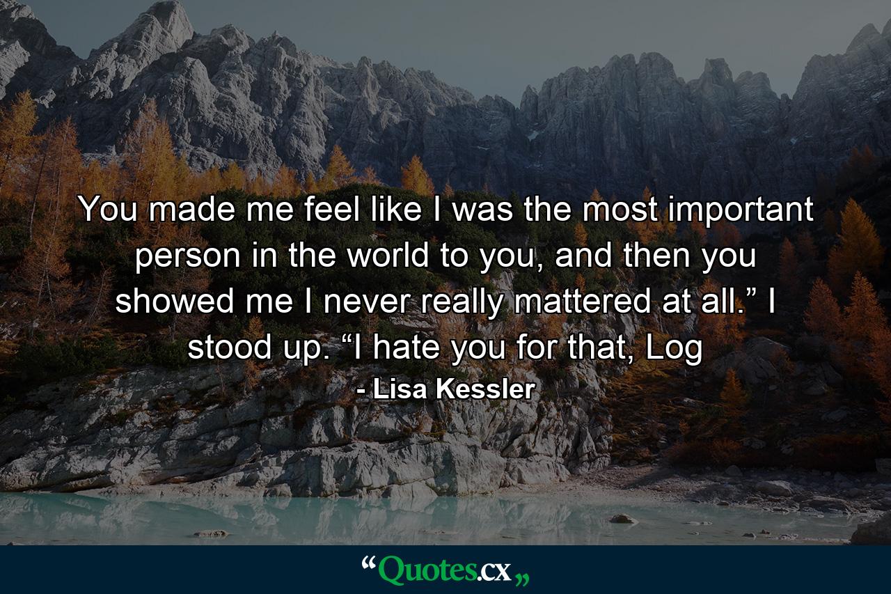 You made me feel like I was the most important person in the world to you, and then you showed me I never really mattered at all.” I stood up. “I hate you for that, Log - Quote by Lisa Kessler