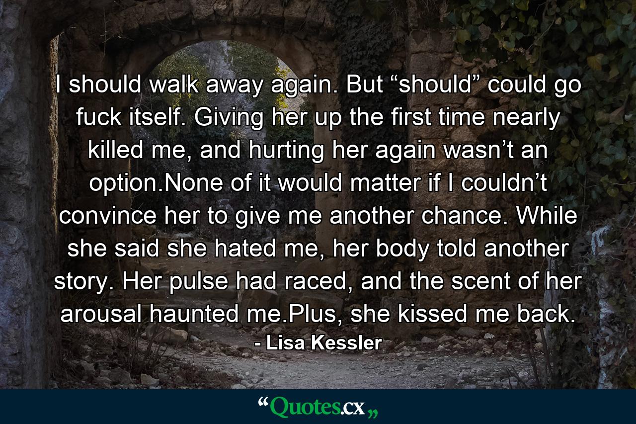 I should walk away again. But “should” could go fuck itself. Giving her up the first time nearly killed me, and hurting her again wasn’t an option.None of it would matter if I couldn’t convince her to give me another chance. While she said she hated me, her body told another story. Her pulse had raced, and the scent of her arousal haunted me.Plus, she kissed me back. - Quote by Lisa Kessler