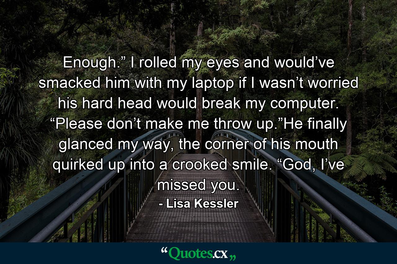 Enough.” I rolled my eyes and would’ve smacked him with my laptop if I wasn’t worried his hard head would break my computer. “Please don’t make me throw up.”He finally glanced my way, the corner of his mouth quirked up into a crooked smile. “God, I’ve missed you. - Quote by Lisa Kessler