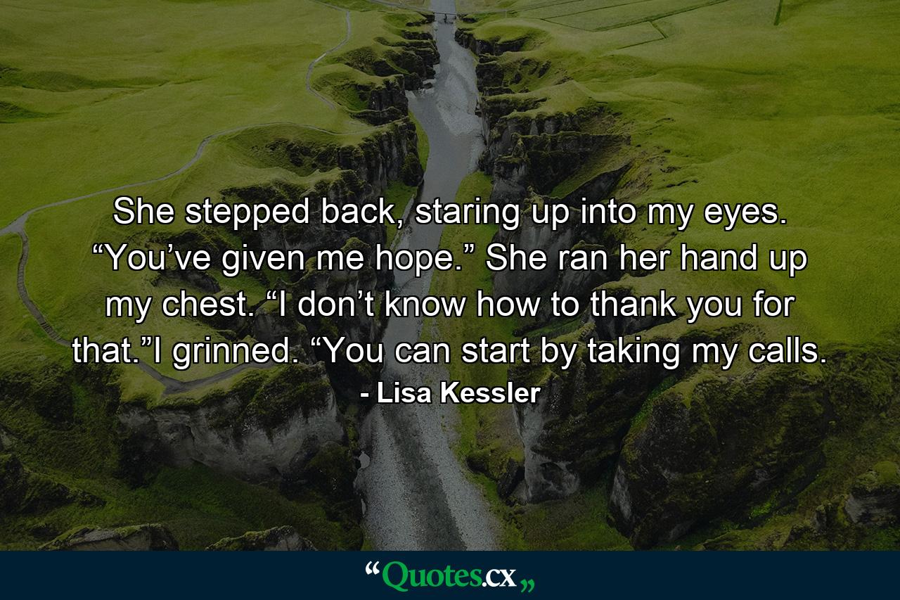 She stepped back, staring up into my eyes. “You’ve given me hope.” She ran her hand up my chest. “I don’t know how to thank you for that.”I grinned. “You can start by taking my calls. - Quote by Lisa Kessler