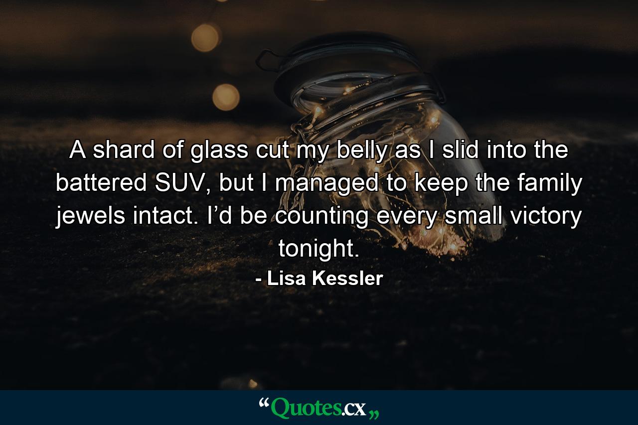 A shard of glass cut my belly as I slid into the battered SUV, but I managed to keep the family jewels intact. I’d be counting every small victory tonight. - Quote by Lisa Kessler