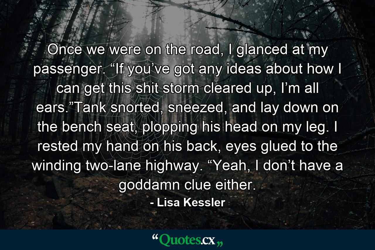 Once we were on the road, I glanced at my passenger. “If you’ve got any ideas about how I can get this shit storm cleared up, I’m all ears.”Tank snorted, sneezed, and lay down on the bench seat, plopping his head on my leg. I rested my hand on his back, eyes glued to the winding two-lane highway. “Yeah, I don’t have a goddamn clue either. - Quote by Lisa Kessler