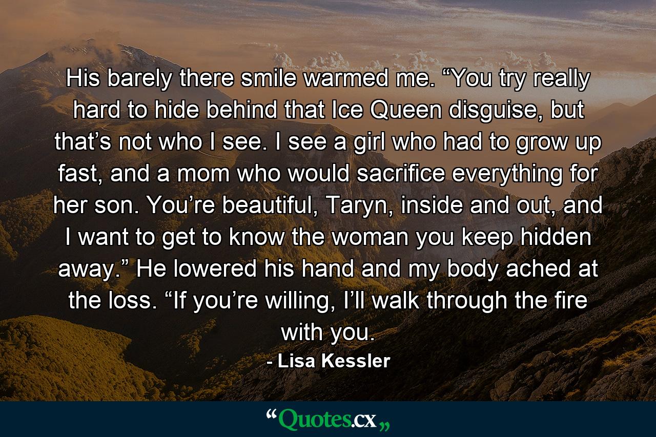 His barely there smile warmed me. “You try really hard to hide behind that Ice Queen disguise, but that’s not who I see. I see a girl who had to grow up fast, and a mom who would sacrifice everything for her son. You’re beautiful, Taryn, inside and out, and I want to get to know the woman you keep hidden away.” He lowered his hand and my body ached at the loss. “If you’re willing, I’ll walk through the fire with you. - Quote by Lisa Kessler