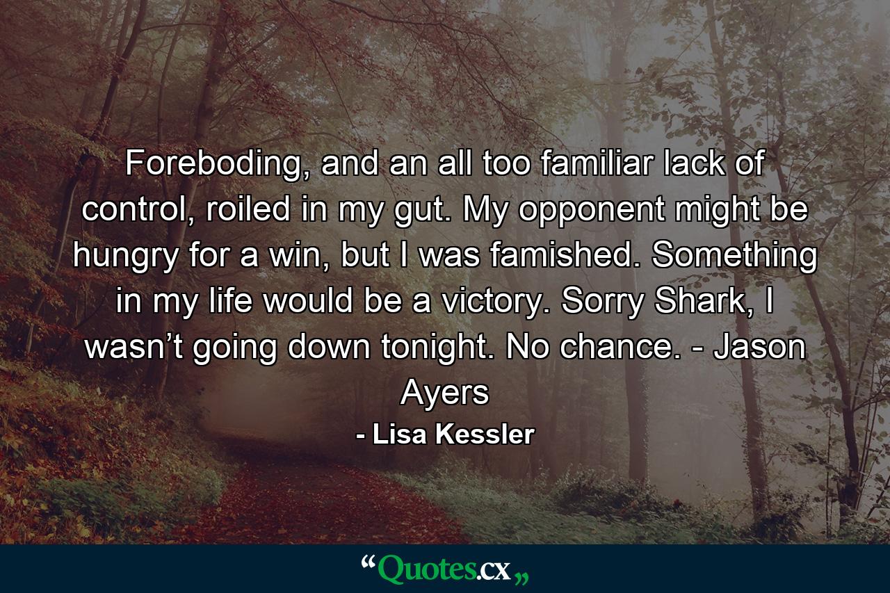 Foreboding, and an all too familiar lack of control, roiled in my gut. My opponent might be hungry for a win, but I was famished. Something in my life would be a victory. Sorry Shark, I wasn’t going down tonight. No chance. - Jason Ayers - Quote by Lisa Kessler