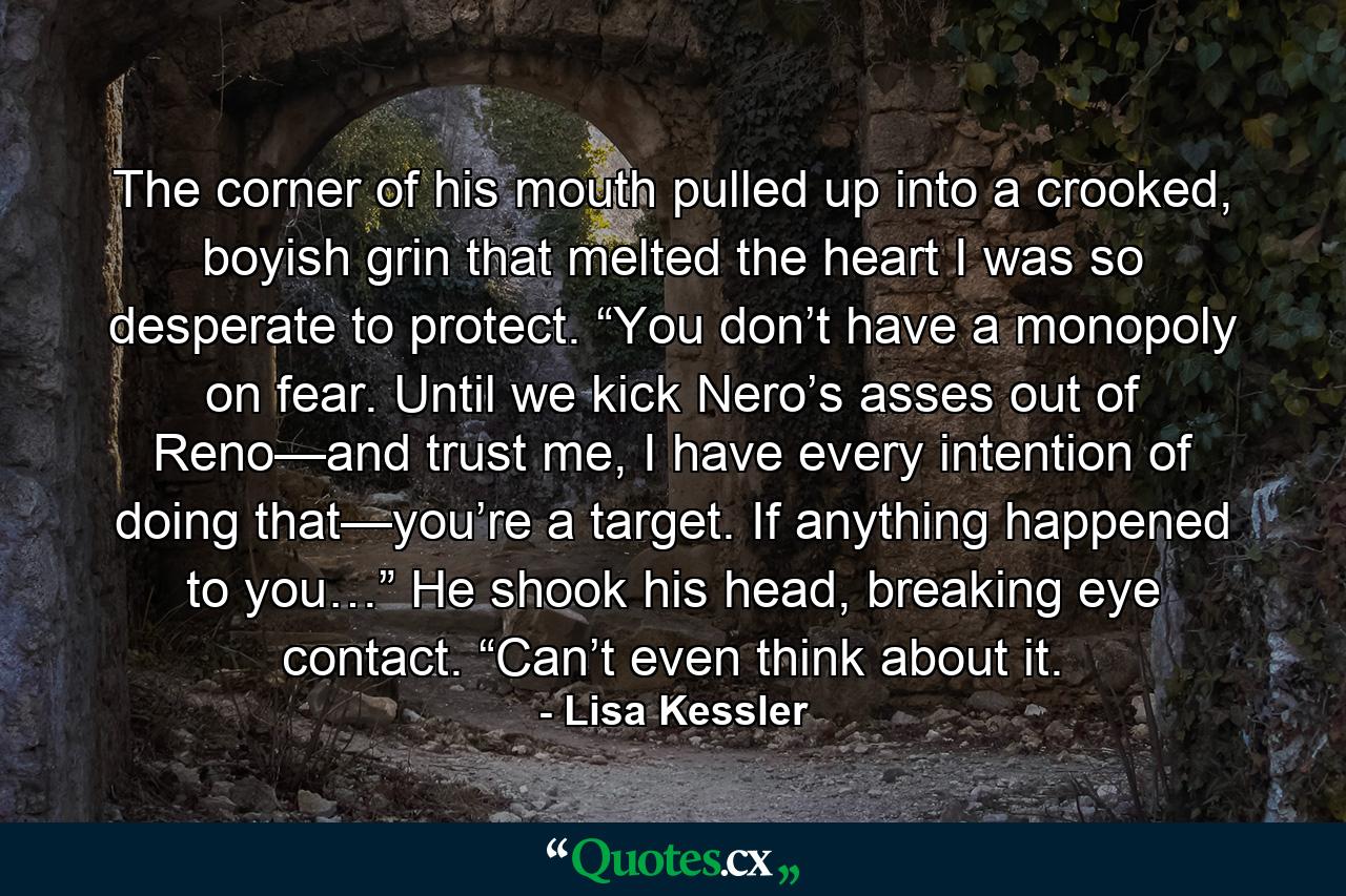 The corner of his mouth pulled up into a crooked, boyish grin that melted the heart I was so desperate to protect. “You don’t have a monopoly on fear. Until we kick Nero’s asses out of Reno—and trust me, I have every intention of doing that—you’re a target. If anything happened to you…” He shook his head, breaking eye contact. “Can’t even think about it. - Quote by Lisa Kessler