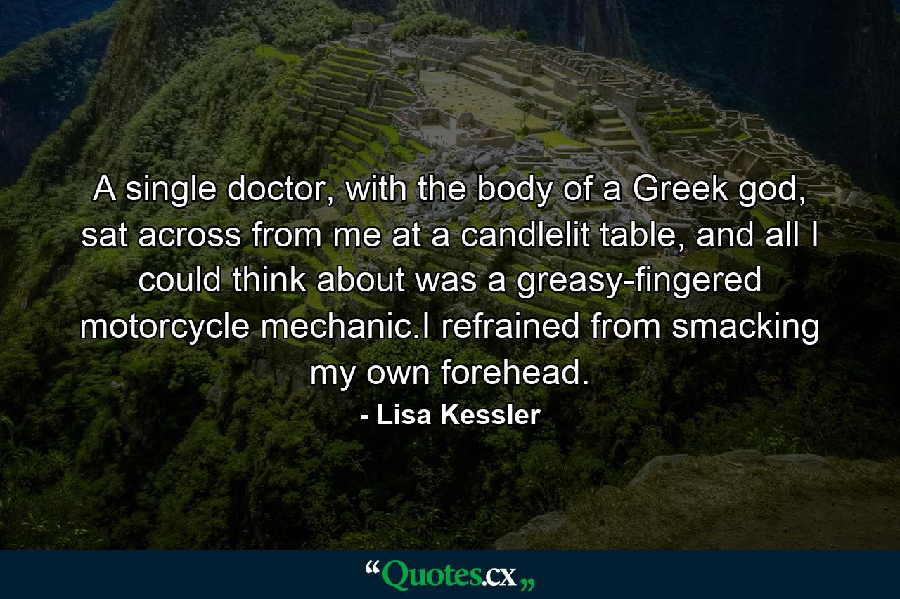 A single doctor, with the body of a Greek god, sat across from me at a candlelit table, and all I could think about was a greasy-fingered motorcycle mechanic.I refrained from smacking my own forehead. - Quote by Lisa Kessler