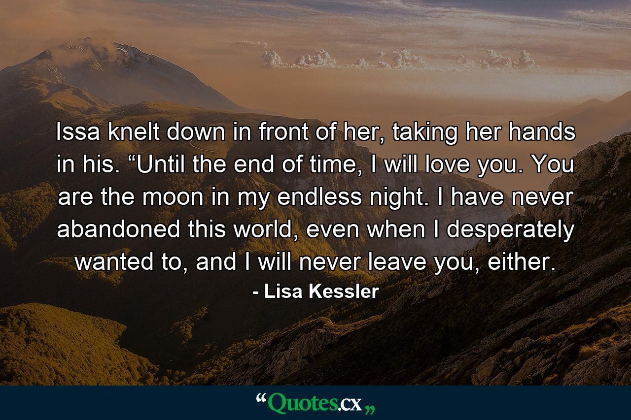 Issa knelt down in front of her, taking her hands in his. “Until the end of time, I will love you. You are the moon in my endless night. I have never abandoned this world, even when I desperately wanted to, and I will never leave you, either. - Quote by Lisa Kessler